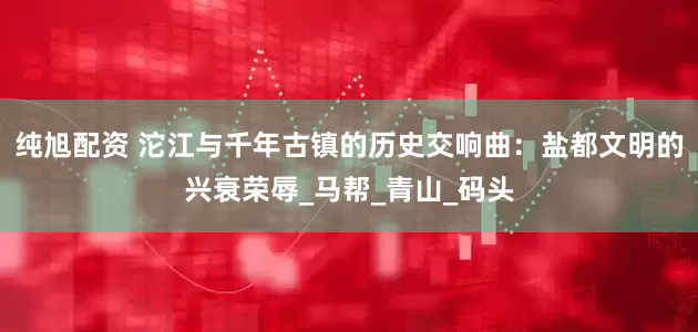 纯旭配资 沱江与千年古镇的历史交响曲：盐都文明的兴衰荣辱_马帮_青山_码头