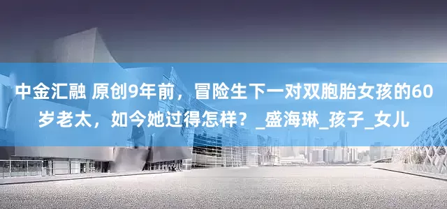 中金汇融 原创9年前，冒险生下一对双胞胎女孩的60岁老太，如今她过得怎样？_盛海琳_孩子_女儿