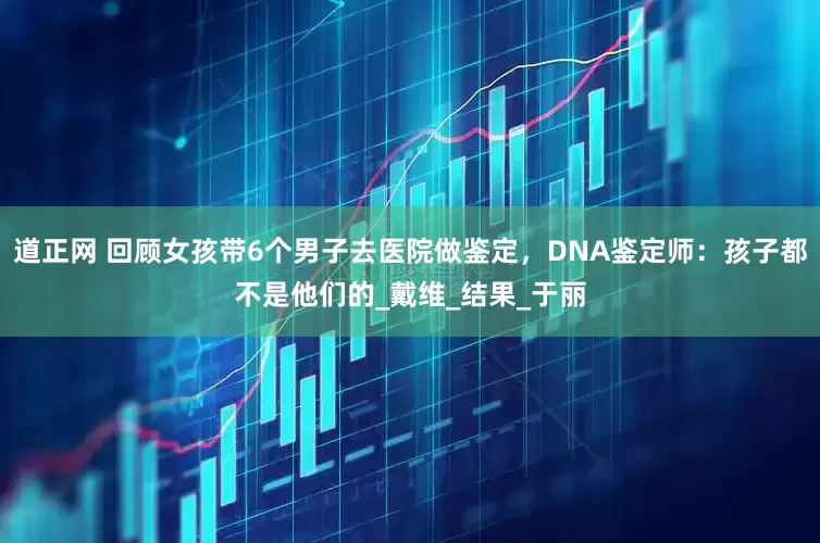 道正网 回顾女孩带6个男子去医院做鉴定，DNA鉴定师：孩子都不是他们的_戴维_结果_于丽
