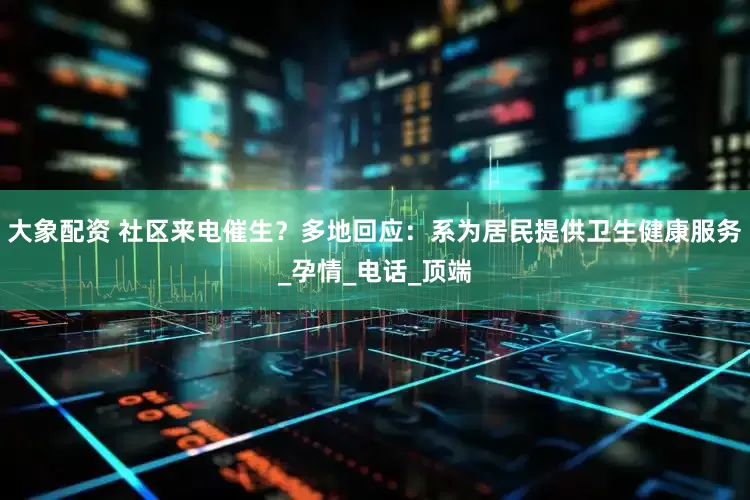 大象配资 社区来电催生？多地回应：系为居民提供卫生健康服务_孕情_电话_顶端