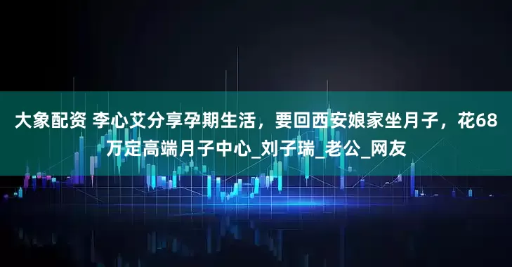 大象配资 李心艾分享孕期生活，要回西安娘家坐月子，花68万定高端月子中心_刘子瑞_老公_网友
