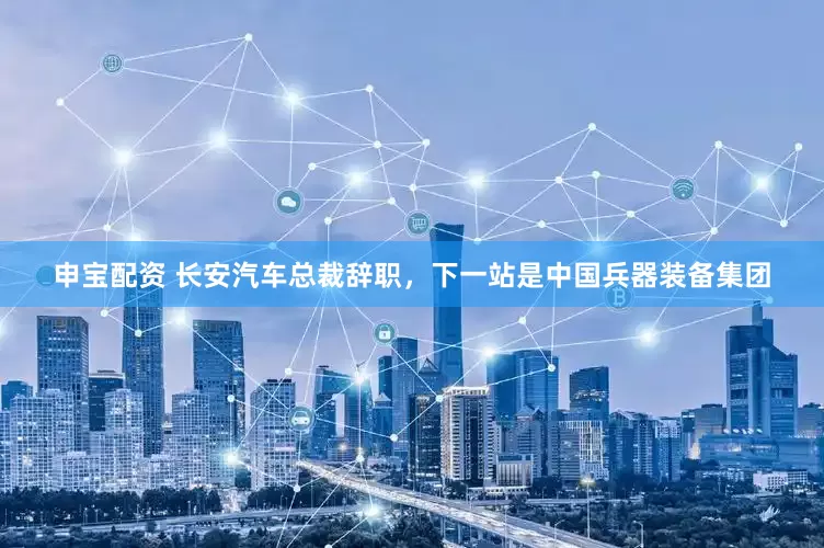 申宝配资 长安汽车总裁辞职，下一站是中国兵器装备集团