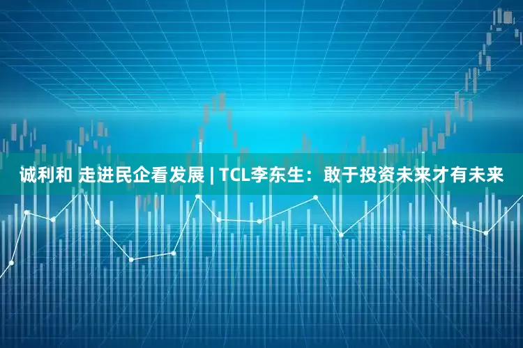 诚利和 走进民企看发展 | TCL李东生：敢于投资未来才有未来