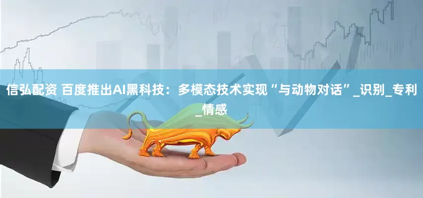 信弘配资 百度推出AI黑科技：多模态技术实现“与动物对话”_识别_专利_情感