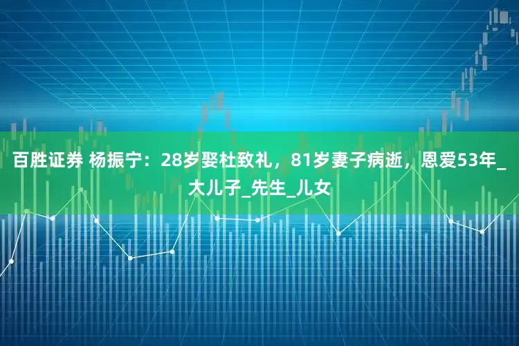 百胜证券 杨振宁：28岁娶杜致礼，81岁妻子病逝，恩爱53年_大儿子_先生_儿女