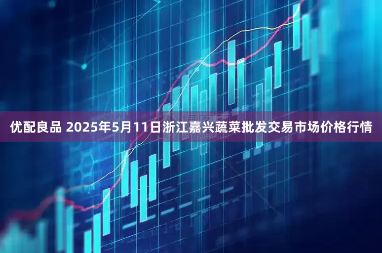 优配良品 2025年5月11日浙江嘉兴蔬菜批发交易市场价格行情