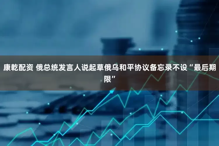 康乾配资 俄总统发言人说起草俄乌和平协议备忘录不设“最后期限”