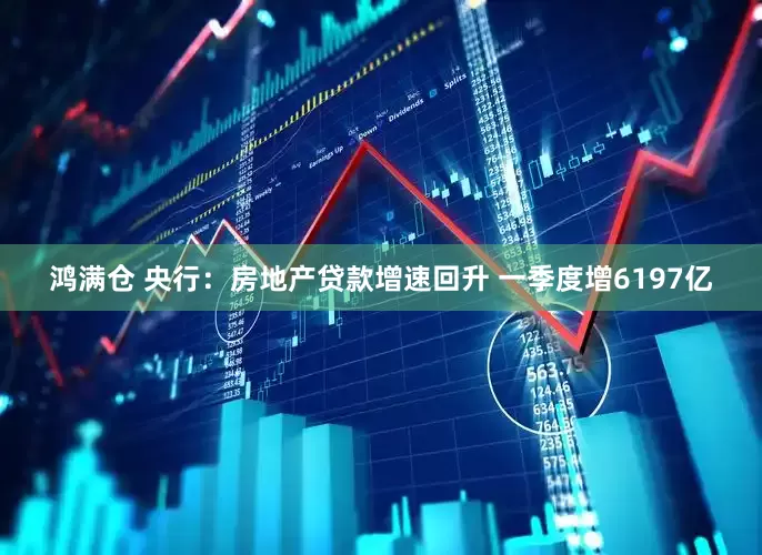 鸿满仓 央行：房地产贷款增速回升 一季度增6197亿
