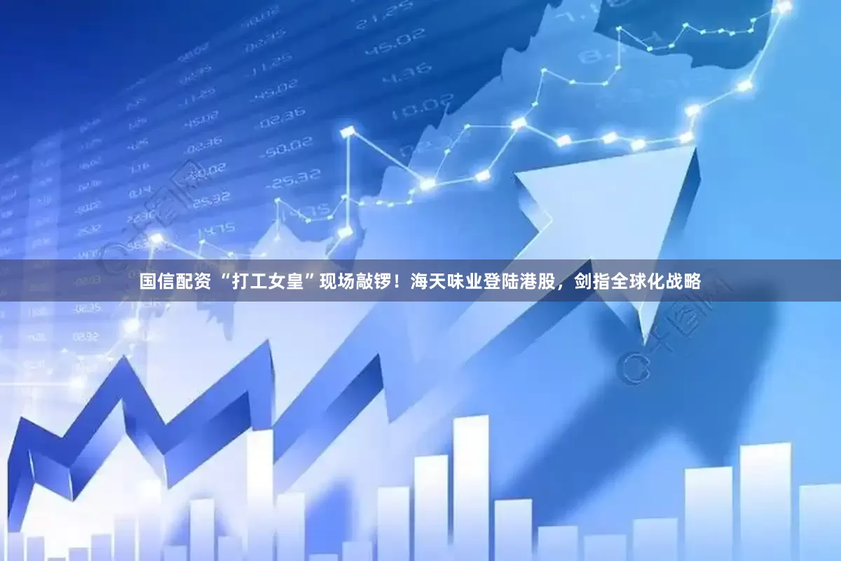 国信配资 “打工女皇”现场敲锣！海天味业登陆港股，剑指全球化战略