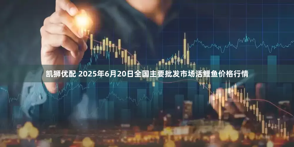 凯狮优配 2025年6月20日全国主要批发市场活鲤鱼价格行情