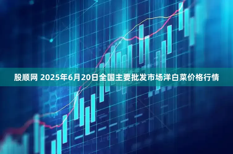 股顺网 2025年6月20日全国主要批发市场洋白菜价格行情