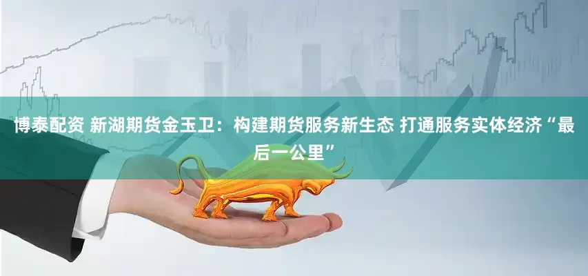 博泰配资 新湖期货金玉卫：构建期货服务新生态 打通服务实体经济“最后一公里”
