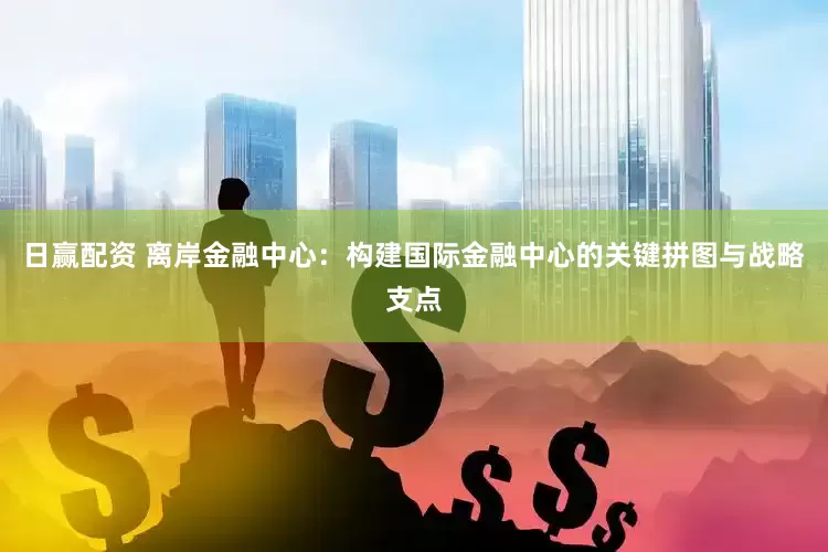 日赢配资 离岸金融中心：构建国际金融中心的关键拼图与战略支点