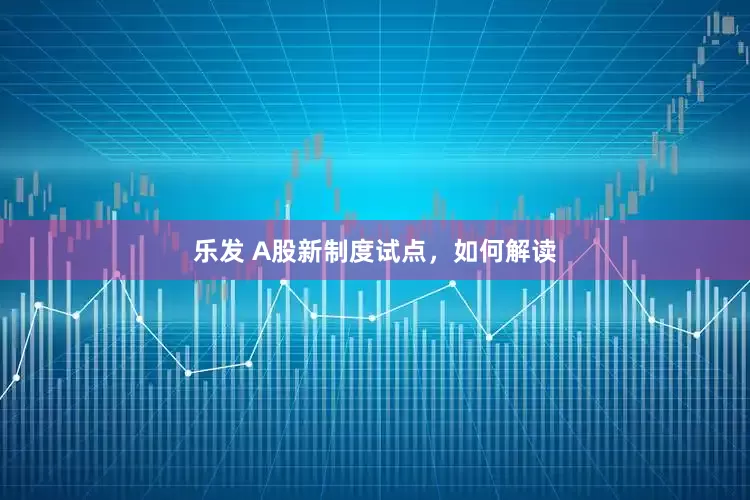 乐发 A股新制度试点，如何解读