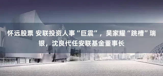 怀远股票 安联投资人事“巨震”，吴家耀“跳槽”瑞银，沈良代任安联基金董事长