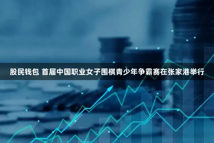 股民钱包 首届中国职业女子围棋青少年争霸赛在张家港举行