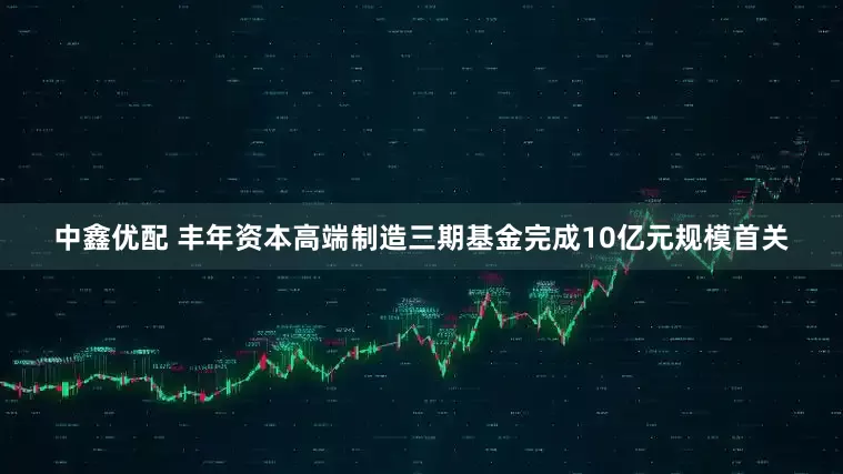 中鑫优配 丰年资本高端制造三期基金完成10亿元规模首关