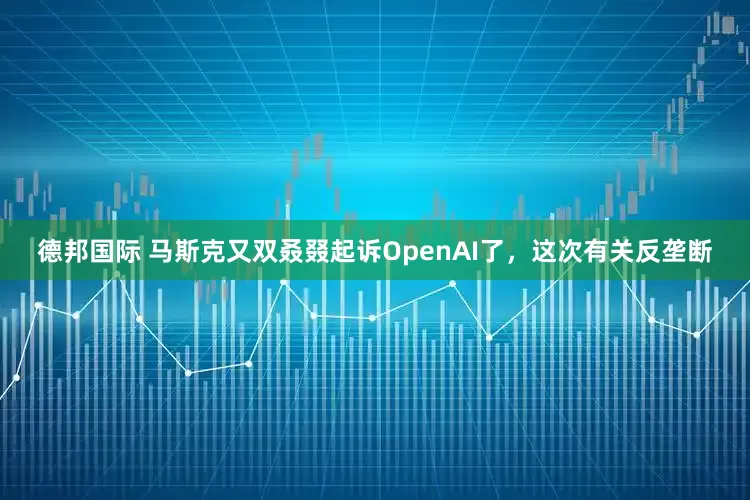 德邦国际 马斯克又双叒叕起诉OpenAI了，这次有关反垄断