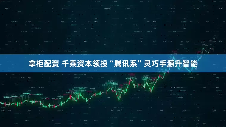 拿柜配资 千乘资本领投“腾讯系”灵巧手源升智能