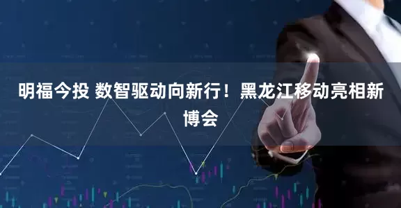 明福今投 数智驱动向新行！黑龙江移动亮相新博会