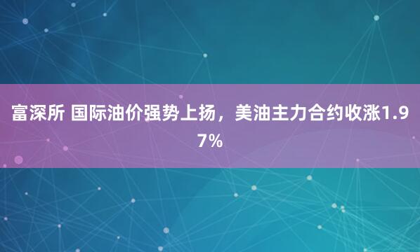 富深所 国际油价强势上扬，美油主力合约收涨1.97%