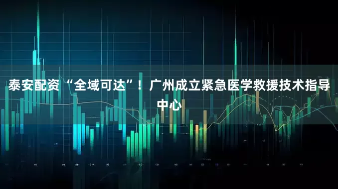 泰安配资 “全域可达”！广州成立紧急医学救援技术指导中心