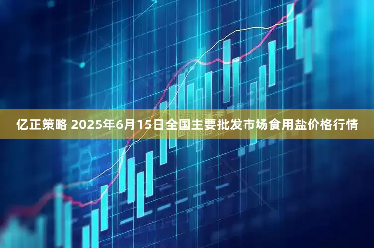 亿正策略 2025年6月15日全国主要批发市场食用盐价格行情