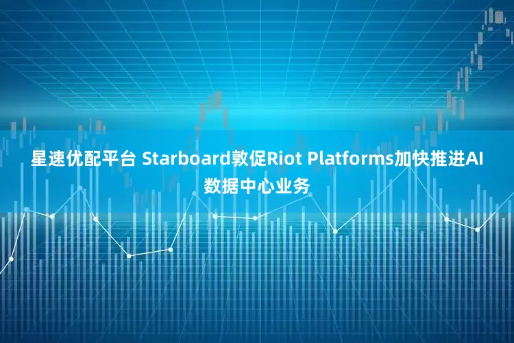 星速优配平台 Starboard敦促Riot Platforms加快推进AI数据中心业务