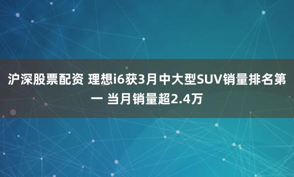 沪深股票配资 理想i6获3月中大型SUV销量排名第一 当月销量超2.4万