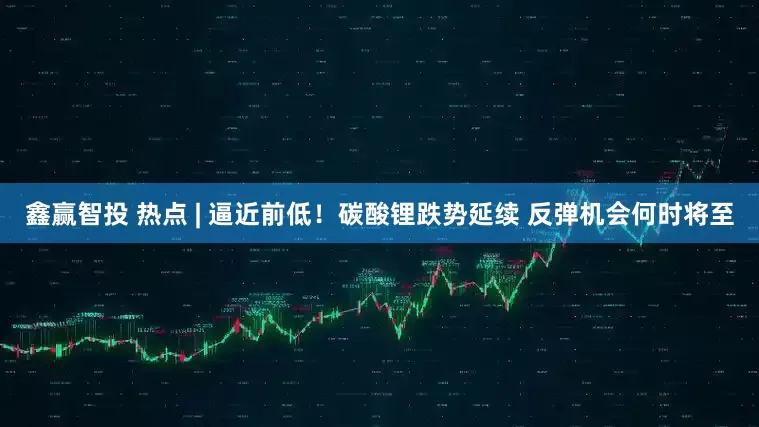 鑫赢智投 热点 | 逼近前低！碳酸锂跌势延续 反弹机会何时将至