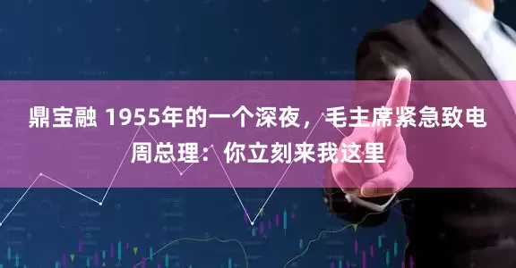 鼎宝融 1955年的一个深夜，毛主席紧急致电周总理：你立刻来我这里
